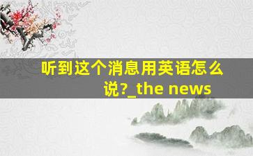 听到这个消息用英语怎么说?_the news