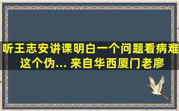 听王志安讲课,明白一个问题看病难这个伪... 来自华西厦门老廖...