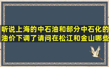 听说上海的中石油和部分中石化的油价下调了,请问在松江和金山哪些...