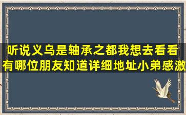 听说义乌是轴承之都,我想去看看 ,有哪位朋友知道详细地址,小弟感激不...