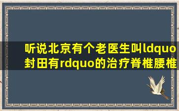 听说北京有个老医生叫“封田有”的治疗脊椎腰椎病很厉害,谁能提供...