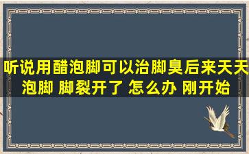 听说用醋泡脚可以治脚臭,后来天天泡脚 脚裂开了 怎么办 刚开始是右脚...