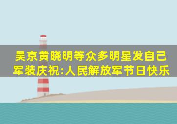 吴京、黄晓明等众多明星发自己军装,庆祝:人民解放军节日快乐