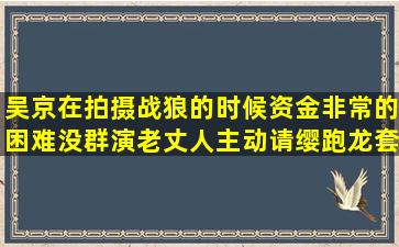 吴京在拍摄战狼的时候资金非常的困难没群演老丈人主动请缨跑龙套