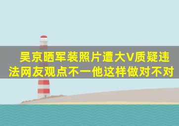 吴京晒军装照片遭大V质疑违法,网友观点不一,他这样做对不对