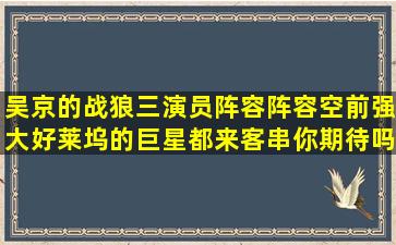 吴京的《战狼三》演员阵容阵容空前强大,好莱坞的巨星都来客串,你期待吗...