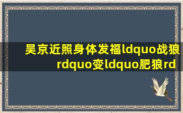 吴京近照身体发福“战狼”变“肥狼”!难导《战狼3》留4个疑点