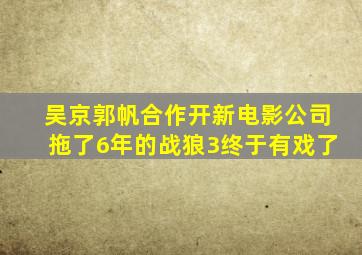 吴京郭帆合作开新电影公司,拖了6年的《战狼3》终于有戏了