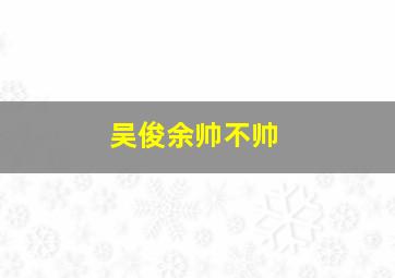 吴俊余帅不帅