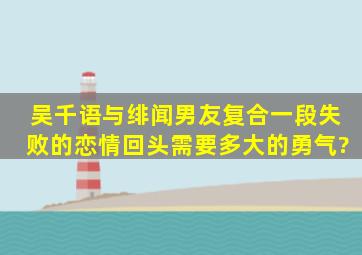 吴千语与绯闻男友复合,一段失败的恋情,回头需要多大的勇气?