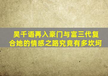 吴千语再入豪门与富三代复合她的情感之路究竟有多坎坷(