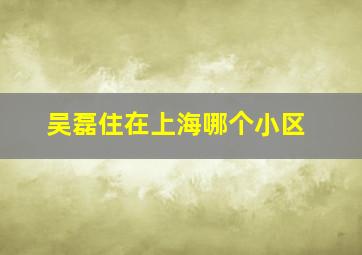 吴磊住在上海哪个小区