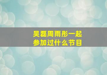 吴磊周雨彤一起参加过什么节目(