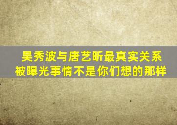 吴秀波与唐艺昕最真实关系被曝光,事情不是你们想的那样