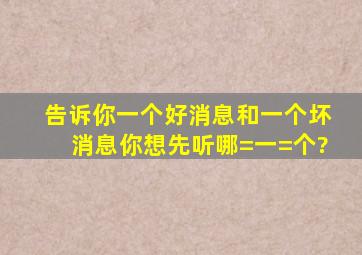 告诉你一个好消息和一个坏消息你想先听哪=一=个?