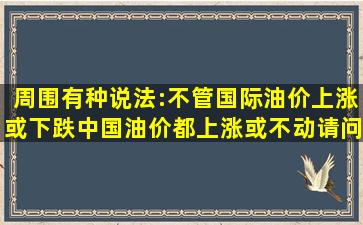 周围有种说法:不管国际油价上涨或下跌中国油价都上涨或不动请问有