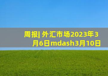 周报| 外汇市场2023年3月6日—3月10日 