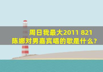 周日我最大2011 821 陈娜对男嘉宾唱的歌是什么?