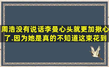 周浩没有说话,李曼心头就更加揪心了.因为她是真的不知道这束花到底...