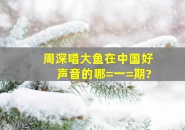 周深唱《大鱼》在《中国好声音》的哪=一=期?