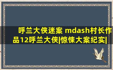 呼兰大侠迷案 —村长作品(12)呼兰大侠|惊悚大案纪实|恐怖悬疑犯罪