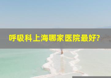 呼吸科上海哪家医院最好?