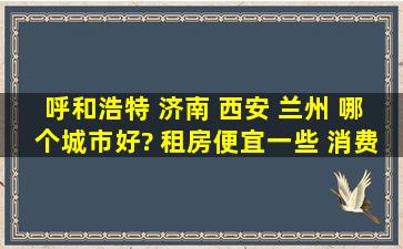 呼和浩特 济南 西安 兰州 哪个城市好? 租房便宜一些 消费低一些的是...