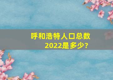 呼和浩特人口总数2022是多少?