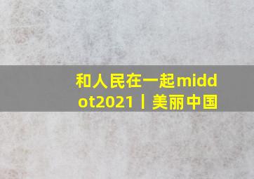 和人民在一起·2021丨美丽中国