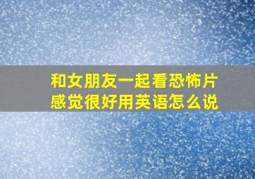 和女朋友一起看恐怖片感觉很好。用英语怎么说