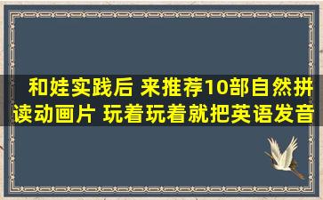 和娃实践后, 来推荐10部自然拼读动画片, 玩着玩着就把英语发音...