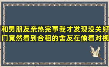 和男朋友亲热,完事我才发现没关好门,竟然看到合租的舍友在偷看,对视...