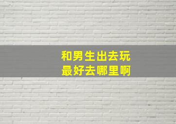 和男生出去玩 最好去哪里啊