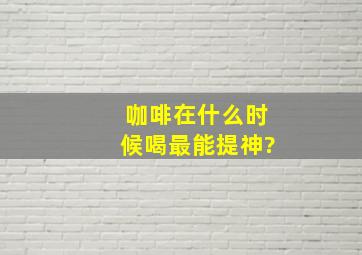 咖啡在什么时候喝最能提神?