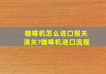 咖啡机怎么进口报关清关?咖啡机进口流程