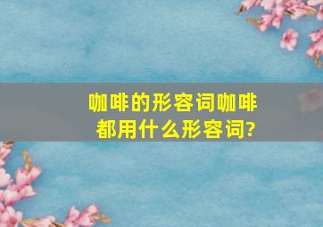 咖啡的形容词咖啡都用什么形容词?