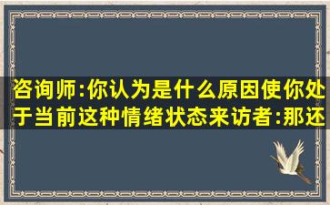 咨询师:你认为是什么原因使你处于当前这种情绪状态(来访者:那还用说