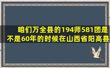 咱们万全县的194师581团是不是60年的时候在山西省阳高县驻军的581团...