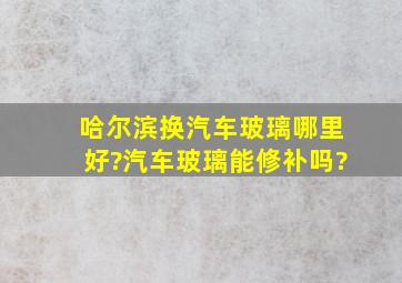 哈尔滨换汽车玻璃哪里好?汽车玻璃能修补吗?