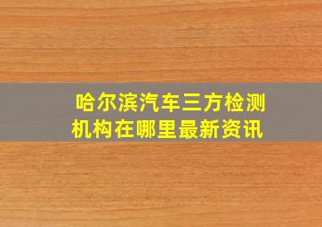 哈尔滨汽车三方检测机构在哪里最新资讯 