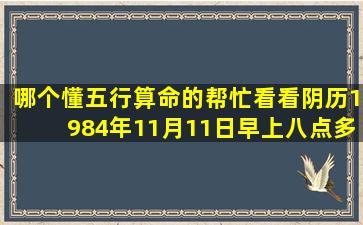 哪个懂五行算命的帮忙看看,阴历1984年11月11日早上八点多出生的...