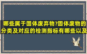 哪些属于固体废弃物?固体废物的分类及对应的检测指标有哪些,以及...