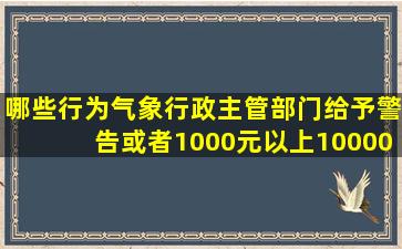 哪些行为气象行政主管部门给予警告或者1000元以上10000元以下的...