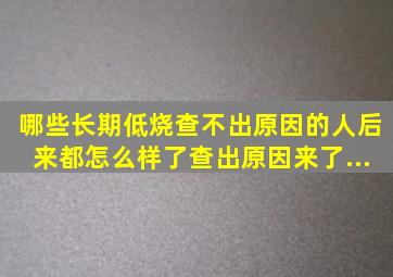 哪些长期低烧查不出原因的人后来都怎么样了查出原因来了...