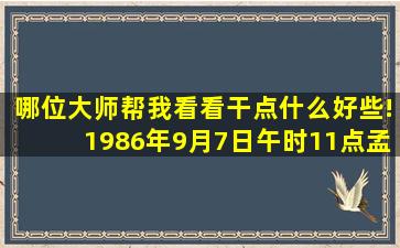 哪位大师帮我看看干点什么好些!1986年9月7日午时11点,孟森 八月初4。