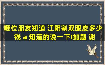 哪位朋友知道 江阴割双眼皮多少钱 a ,知道的说一下!如题 谢谢了