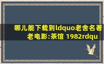 哪儿能下载到“老舍名著老电影:茶馆 (1982)”啊?谢谢了