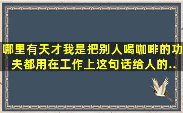 哪里有天才,我是把别人喝咖啡的功夫都用在工作上。这句话给人的...