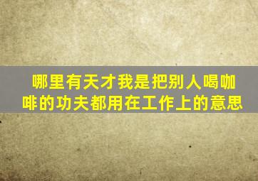 哪里有天才,我是把别人喝咖啡的功夫都用在工作上的意思