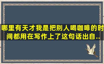 哪里有天才,我是把别人喝咖啡的时间都用在写作上了。这句话出自...